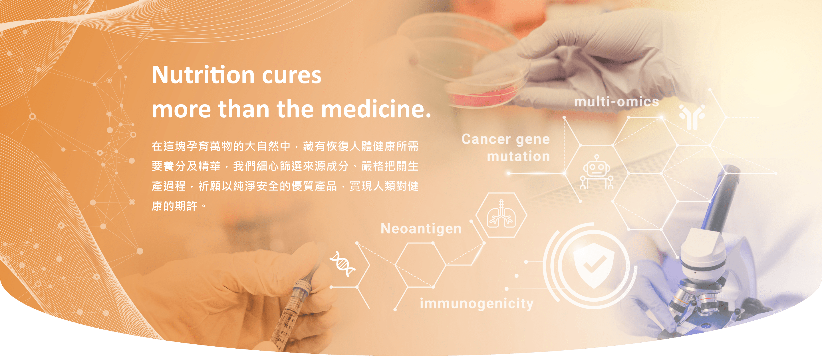 Nutrition cures more than the medicine. 在這塊孕育萬物的大自然中，藏有恢復人體健康所需要養分及精華，我們細心篩選來源成分、嚴格把關生產過程，祈願以純淨安全的優質產品，實現人類對健康的期許。