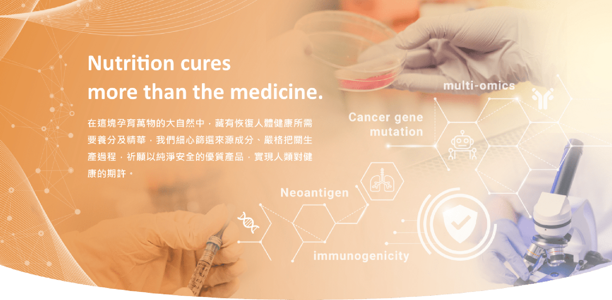 Nutrition cures more than the medicine. 在這塊孕育萬物的大自然中，藏有恢復人體健康所需要養分及精華，我們細心篩選來源成分、嚴格把關生產過程，祈願以純淨安全的優質產品，實現人類對健康的期許。